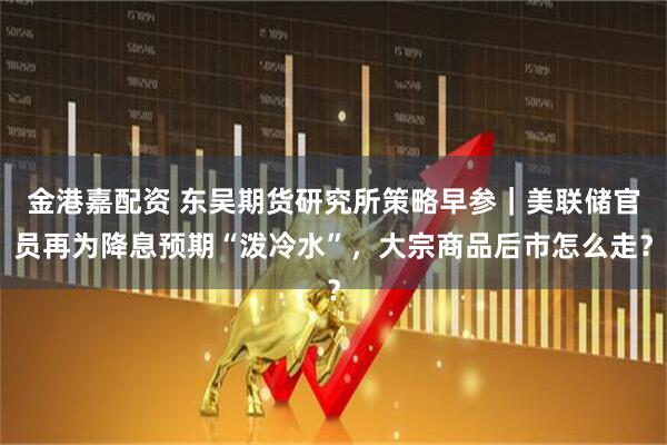 金港嘉配资 东吴期货研究所策略早参｜美联储官员再为降息预期“泼冷水”，大宗商品后市怎么走？