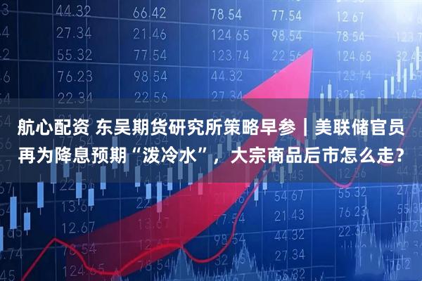 航心配资 东吴期货研究所策略早参｜美联储官员再为降息预期“泼冷水”，大宗商品后市怎么走？