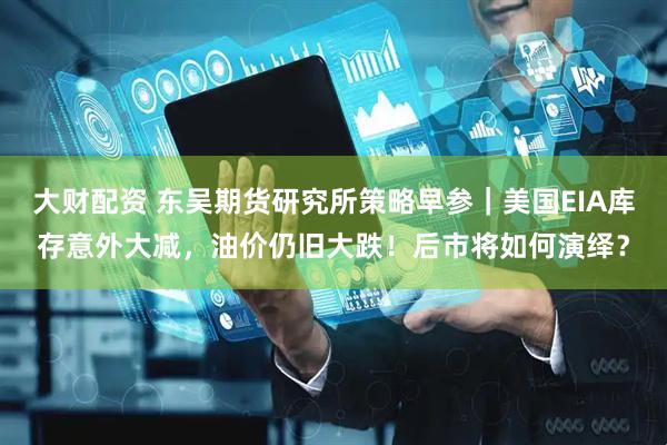 大财配资 东吴期货研究所策略早参｜美国EIA库存意外大减，油价仍旧大跌！后市将如何演绎？