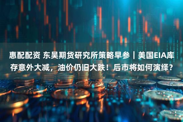 惠配配资 东吴期货研究所策略早参｜美国EIA库存意外大减，油价仍旧大跌！后市将如何演绎？