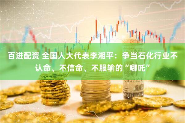 百进配资 全国人大代表李湘平：争当石化行业不认命、不信命、不服输的“哪吒”