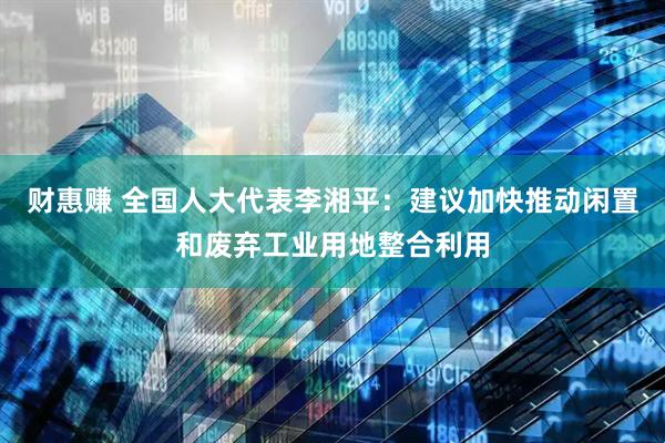 财惠赚 全国人大代表李湘平：建议加快推动闲置和废弃工业用地整合利用