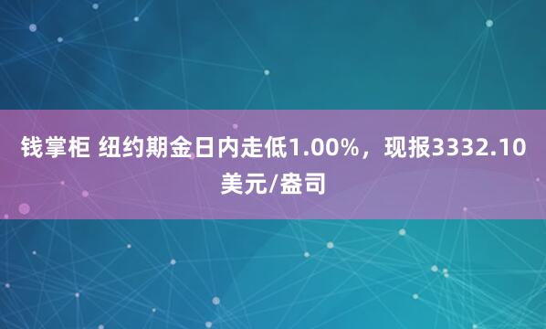 钱掌柜 纽约期金日内走低1.00%，现报3332.10美元/盎司