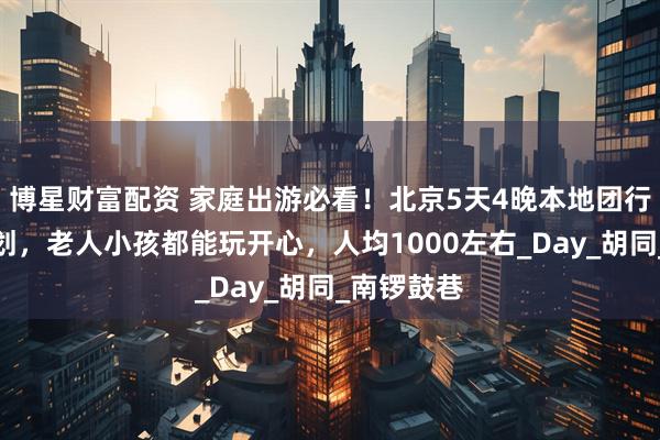 博星财富配资 家庭出游必看！北京5天4晚本地团行程路线规划，老人小孩都能玩开心，人均1000左右_Day_胡同_南锣鼓巷