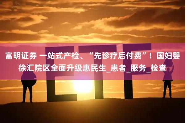 富明证券 一站式产检、“先诊疗后付费”！国妇婴徐汇院区全面升级惠民生_患者_服务_检查