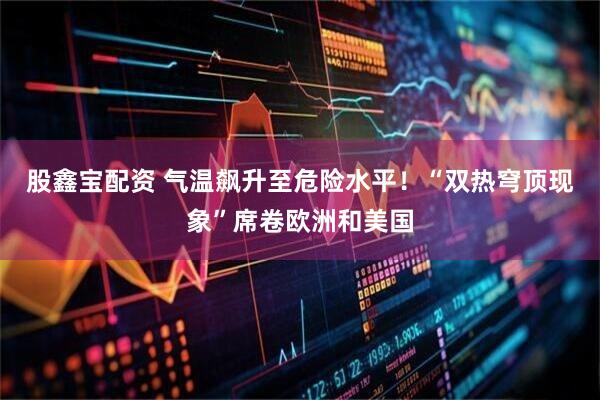 股鑫宝配资 气温飙升至危险水平！“双热穹顶现象”席卷欧洲和美国