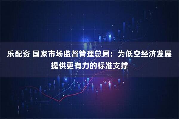 乐配资 国家市场监督管理总局：为低空经济发展提供更有力的标准支撑