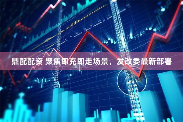 鼎配配资 聚焦即充即走场景，发改委最新部署