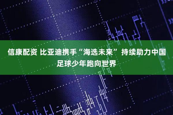 信康配资 比亚迪携手“海选未来” 持续助力中国足球少年跑向世界