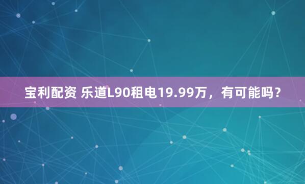 宝利配资 乐道L90租电19.99万，有可能吗？