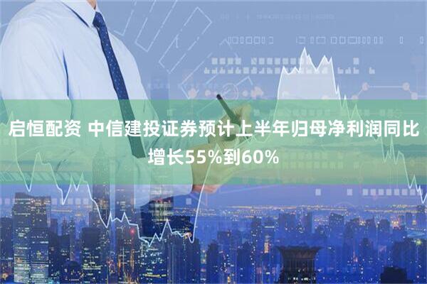 启恒配资 中信建投证券预计上半年归母净利润同比增长55%到60%
