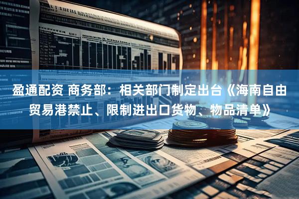 盈通配资 商务部：相关部门制定出台《海南自由贸易港禁止、限制进出口货物、物品清单》