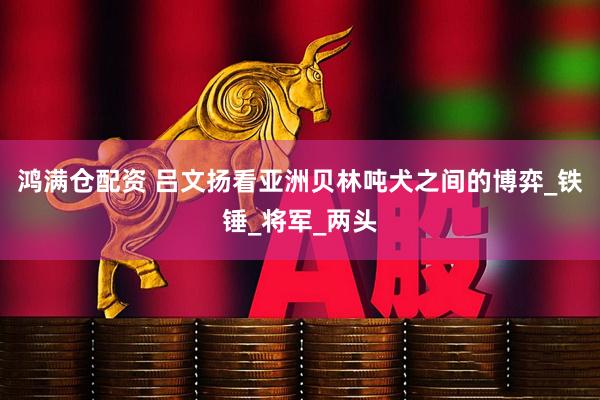 鸿满仓配资 吕文扬看亚洲贝林吨犬之间的博弈_铁锤_将军_两头