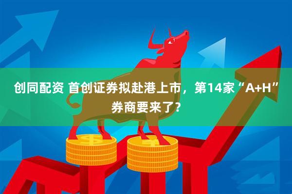 创同配资 首创证券拟赴港上市，第14家“A+H”券商要来了？