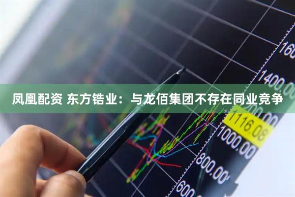 凤凰配资 东方锆业：与龙佰集团不存在同业竞争
