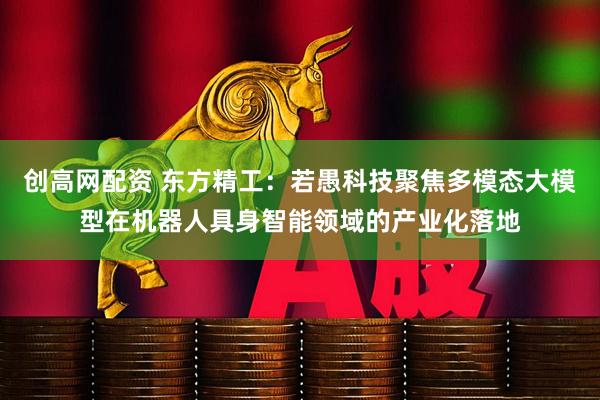 创高网配资 东方精工：若愚科技聚焦多模态大模型在机器人具身智能领域的产业化落地