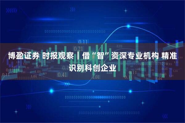 博盈证券 时报观察｜借“智”资深专业机构 精准识别科创企业