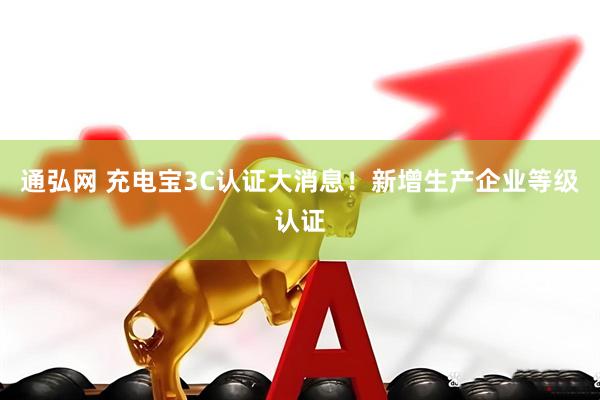 通弘网 充电宝3C认证大消息！新增生产企业等级认证