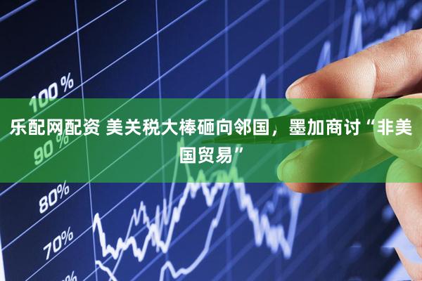 乐配网配资 美关税大棒砸向邻国，墨加商讨“非美国贸易”