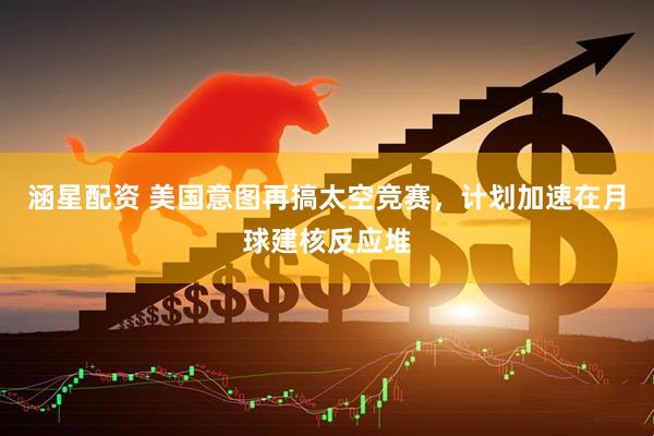 涵星配资 美国意图再搞太空竞赛，计划加速在月球建核反应堆