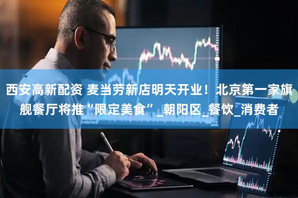 西安高新配资 麦当劳新店明天开业！北京第一家旗舰餐厅将推“限定美食”_朝阳区_餐饮_消费者