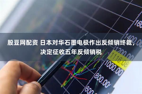 股豆网配资 日本对华石墨电极作出反倾销终裁，决定征收五年反倾销税