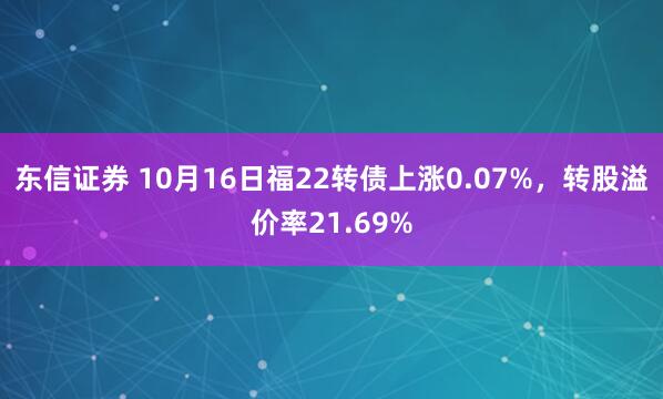 东信证券 10月16日福22转债上涨0.07%，转股溢价率21.69%