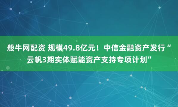 般牛网配资 规模49.8亿元！中信金融资产发行“云帆3期实体赋能资产支持专项计划”