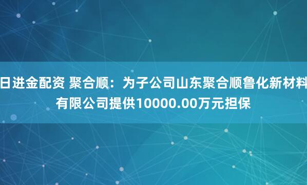 日进金配资 聚合顺：为子公司山东聚合顺鲁化新材料有限公司提供10000.00万元担保