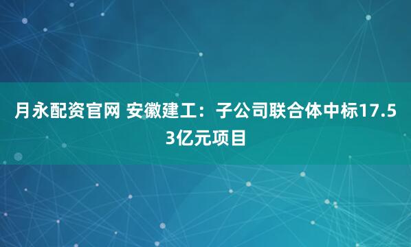 月永配资官网 安徽建工:子公司联合体中标17.53亿元项目