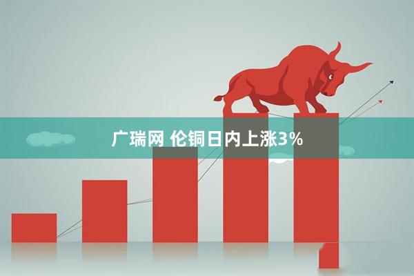 广瑞网 伦铜日内上涨3%