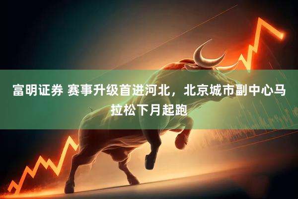富明证券 赛事升级首进河北，北京城市副中心马拉松下月起跑
