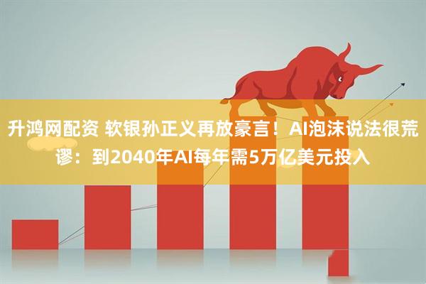 升鸿网配资 软银孙正义再放豪言！AI泡沫说法很荒谬：到2040年AI每年需5万亿美元投入